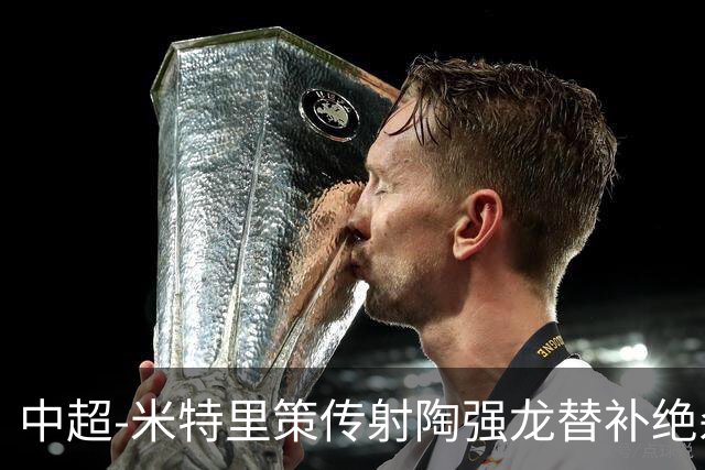 中超-米特里策传射陶强龙替补绝杀 浙江3-2海牛